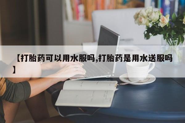 堕胎药如何购买【打胎药可以用水服吗,打胎药是用水送服吗】