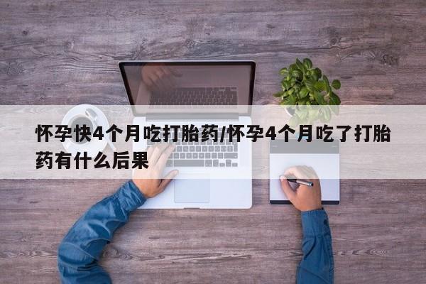堕胎药如何购买怀孕快4个月吃打胎药/怀孕4个月吃了打胎药有什么后果