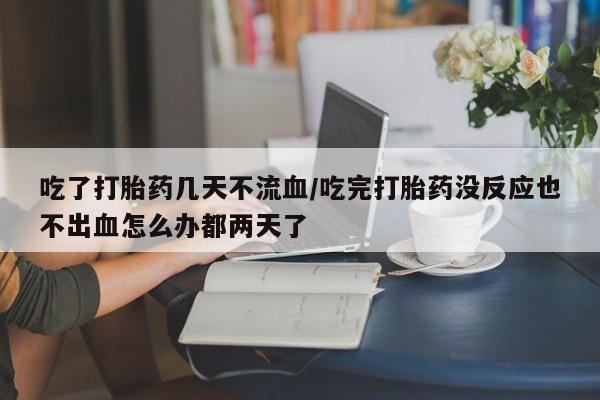 堕胎药如何购买吃了打胎药几天不流血/吃完打胎药没反应也不出血怎么办都两天了