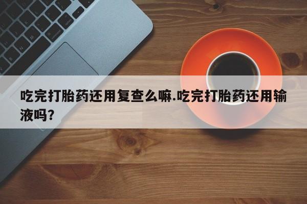 堕胎药如何购买吃完打胎药还用复查么嘛.吃完打胎药还用输液吗？