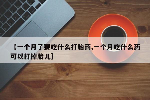 堕胎药如何购买【一个月了要吃什么打胎药,一个月吃什么药可以打掉胎儿】