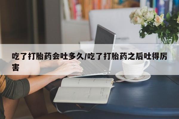 堕胎药如何购买吃了打胎药会吐多久/吃了打胎药之后吐得厉害