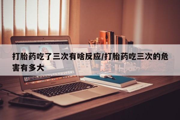 堕胎药如何购买打胎药吃了三次有啥反应/打胎药吃三次的危害有多大