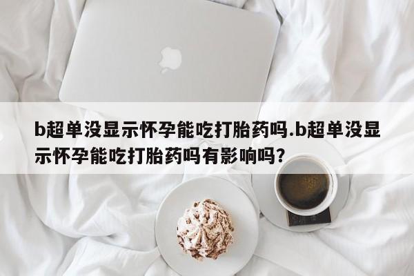 堕胎药如何购买b超单没显示怀孕能吃打胎药吗.b超单没显示怀孕能吃打胎药吗有影响吗？