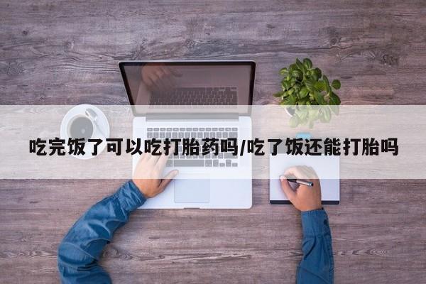 堕胎药如何购买吃完饭了可以吃打胎药吗/吃了饭还能打胎吗