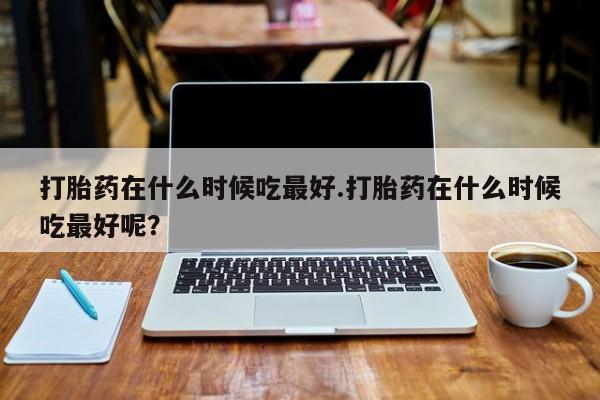 堕胎药如何购买打胎药在什么时候吃最好.打胎药在什么时候吃最好呢？