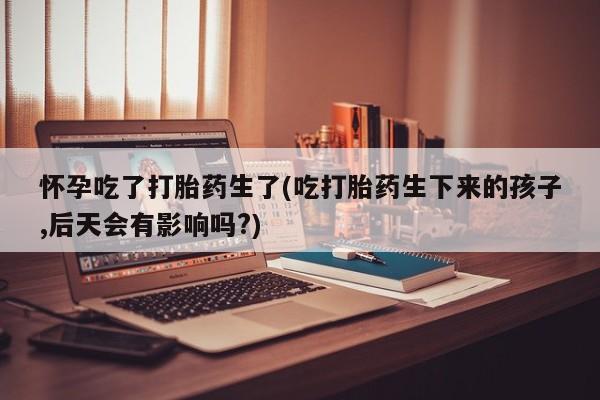 堕胎药如何购买怀孕吃了打胎药生了(吃打胎药生下来的孩子,后天会有影响吗?)