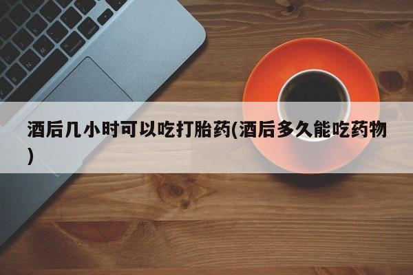 堕胎药如何购买酒后几小时可以吃打胎药(酒后多久能吃药物)