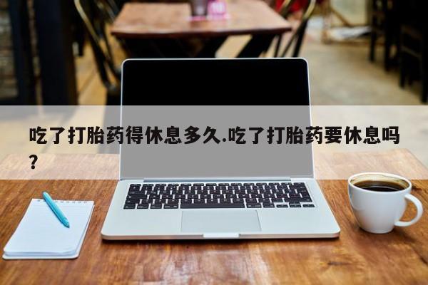 堕胎药如何购买吃了打胎药得休息多久.吃了打胎药要休息吗？