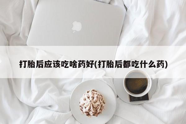 堕胎药如何购买打胎后应该吃啥药好(打胎后都吃什么药)