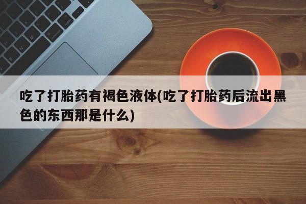堕胎药如何购买吃了打胎药有褐色液体(吃了打胎药后流出黑色的东西那是什么)