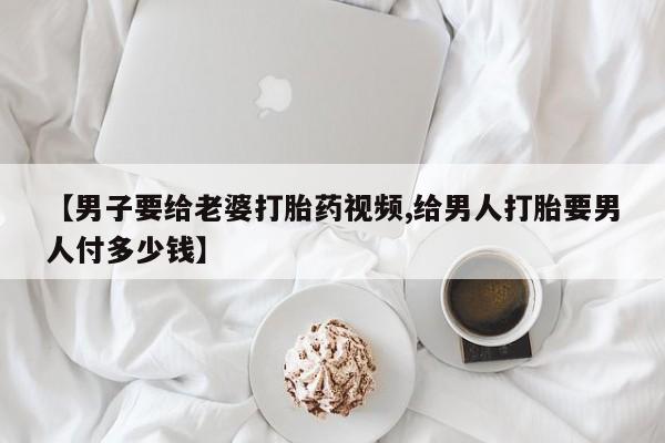 堕胎药如何购买【男子要给老婆打胎药视频,给男人打胎要男人付多少钱】