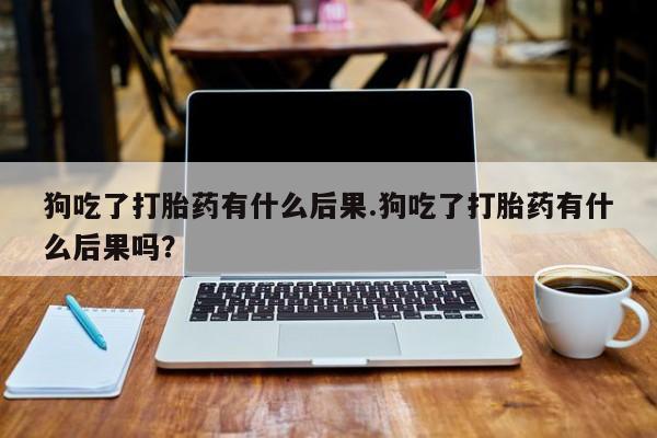 堕胎药如何购买狗吃了打胎药有什么后果.狗吃了打胎药有什么后果吗？