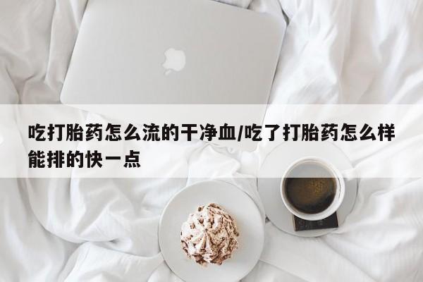 堕胎药如何购买吃打胎药怎么流的干净血/吃了打胎药怎么样能排的快一点