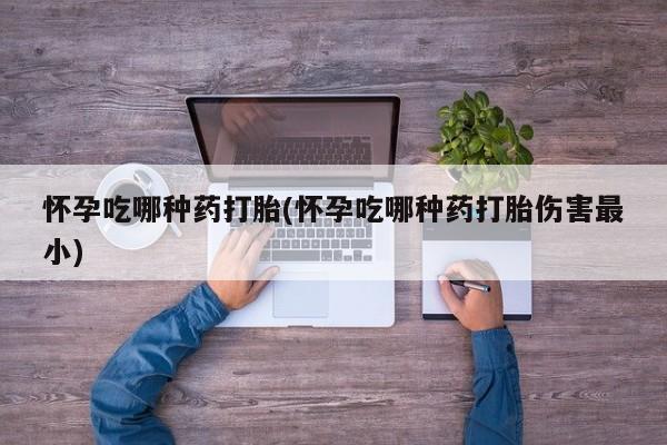 堕胎药如何购买怀孕吃哪种药打胎(怀孕吃哪种药打胎伤害最小)