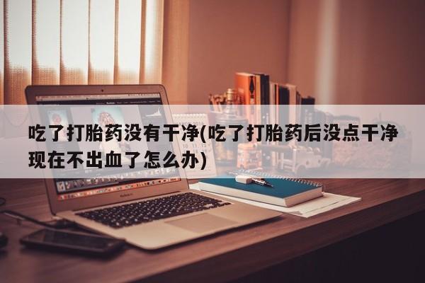 堕胎药如何购买吃了打胎药没有干净(吃了打胎药后没点干净现在不出血了怎么办)