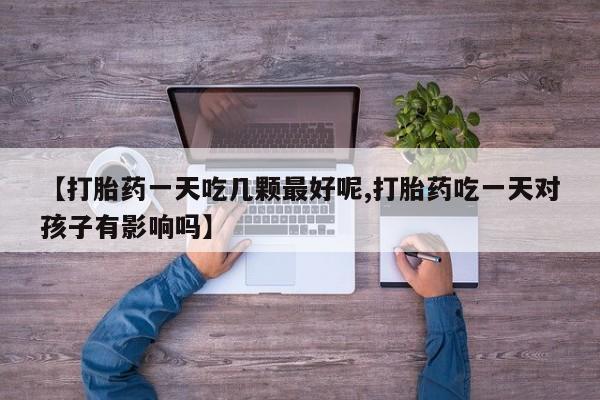 堕胎药如何购买【打胎药一天吃几颗最好呢,打胎药吃一天对孩子有影响吗】