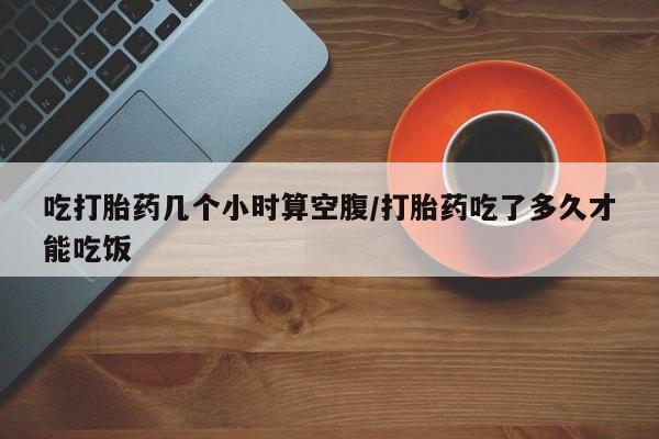 堕胎药如何购买吃打胎药几个小时算空腹/打胎药吃了多久才能吃饭