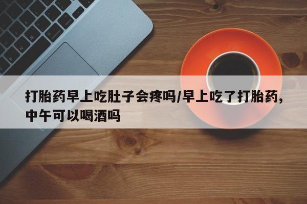 堕胎药如何购买打胎药早上吃肚子会疼吗/早上吃了打胎药,中午可以喝酒吗