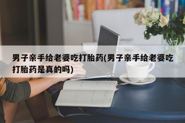 堕胎药如何购买男子亲手给老婆吃打胎药(男子亲手给老婆吃打胎药是真的吗)