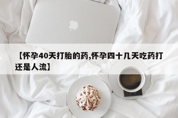 堕胎药如何购买【怀孕40天打胎的药,怀孕四十几天吃药打还是人流】