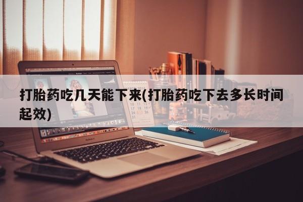堕胎药如何购买打胎药吃几天能下来(打胎药吃下去多长时间起效)