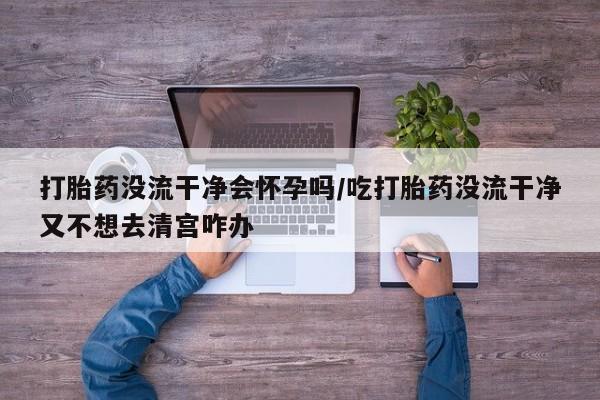堕胎药如何购买打胎药没流干净会怀孕吗/吃打胎药没流干净又不想去清宫咋办