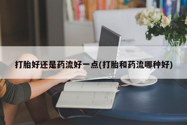 堕胎药如何购买打胎好还是药流好一点(打胎和药流哪种好)