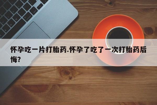 堕胎药如何购买怀孕吃一片打胎药.怀孕了吃了一次打胎药后悔？