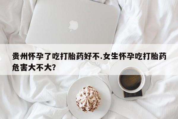 堕胎药如何购买贵州怀孕了吃打胎药好不.女生怀孕吃打胎药危害大不大？