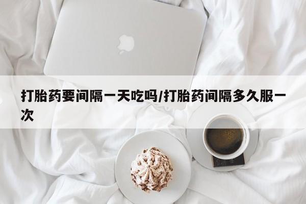 堕胎药如何购买打胎药要间隔一天吃吗/打胎药间隔多久服一次