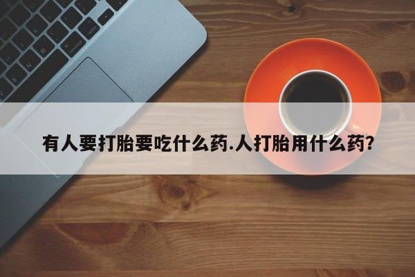 堕胎药如何购买有人要打胎要吃什么药.人打胎用什么药？