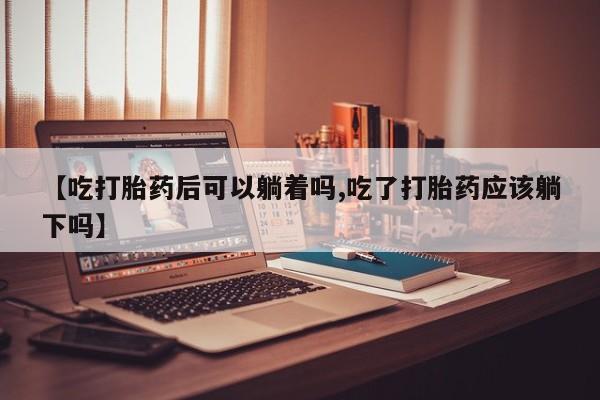 堕胎药如何购买【吃打胎药后可以躺着吗,吃了打胎药应该躺下吗】