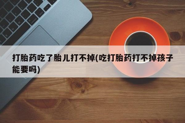堕胎药如何购买打胎药吃了胎儿打不掉(吃打胎药打不掉孩子能要吗)