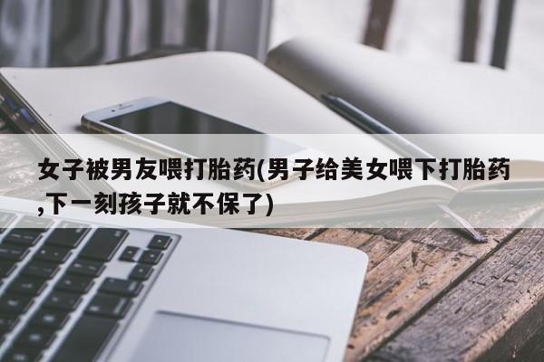 堕胎药如何购买女子被男友喂打胎药(男子给美女喂下打胎药,下一刻孩子就不保了)