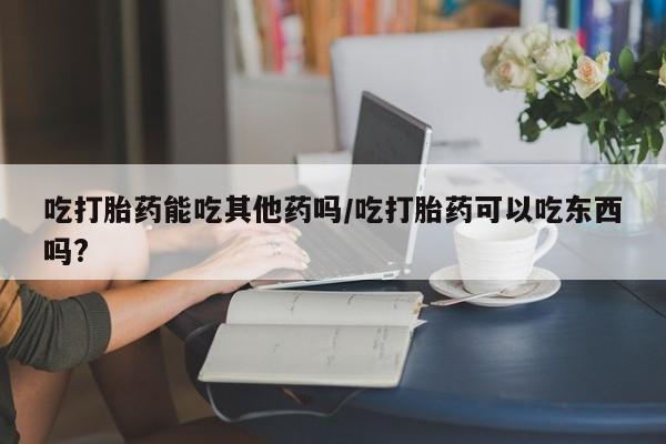 堕胎药如何购买吃打胎药能吃其他药吗/吃打胎药可以吃东西吗?