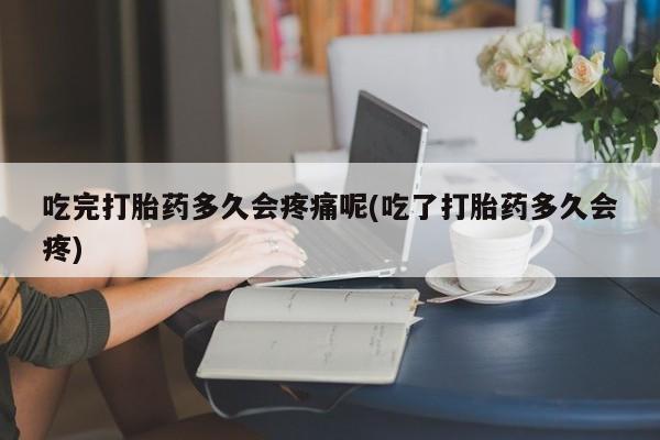 堕胎药如何购买吃完打胎药多久会疼痛呢(吃了打胎药多久会疼)