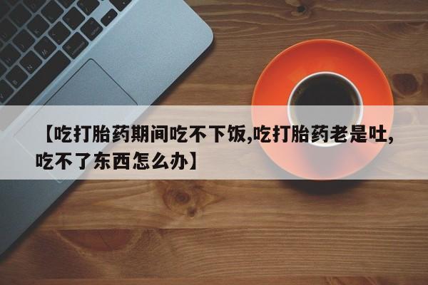 堕胎药如何购买【吃打胎药期间吃不下饭,吃打胎药老是吐,吃不了东西怎么办】