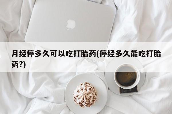 堕胎药如何购买月经停多久可以吃打胎药(停经多久能吃打胎药?)