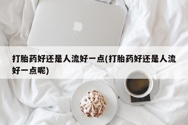 堕胎药如何购买打胎药好还是人流好一点(打胎药好还是人流好一点呢)