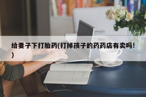堕胎药如何购买给妻子下打胎药(打掉孩子的药药店有卖吗!)
