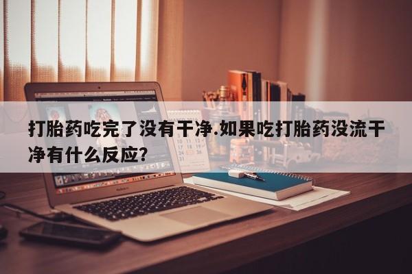 堕胎药如何购买打胎药吃完了没有干净.如果吃打胎药没流干净有什么反应？