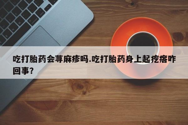 堕胎药如何购买吃打胎药会荨麻疹吗.吃打胎药身上起疙瘩咋回事？