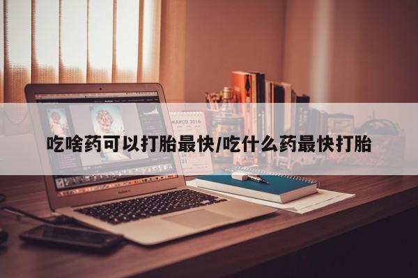 堕胎药如何购买吃啥药可以打胎最快/吃什么药最快打胎