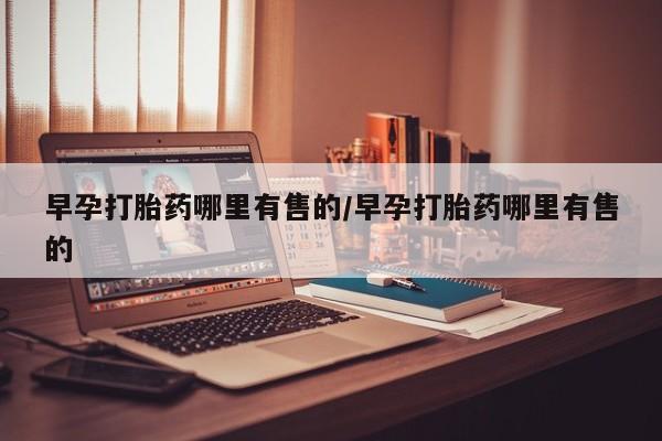 堕胎药如何购买早孕打胎药哪里有售的/早孕打胎药哪里有售的