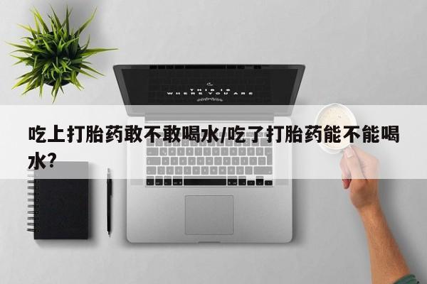 堕胎药如何购买吃上打胎药敢不敢喝水/吃了打胎药能不能喝水?