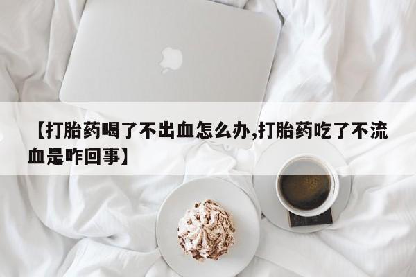 堕胎药如何购买【打胎药喝了不出血怎么办,打胎药吃了不流血是咋回事】