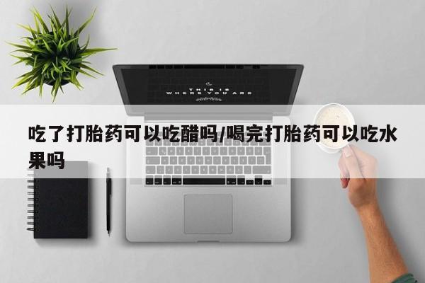 堕胎药如何购买吃了打胎药可以吃醋吗/喝完打胎药可以吃水果吗