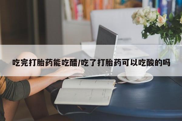 堕胎药如何购买吃完打胎药能吃醋/吃了打胎药可以吃酸的吗