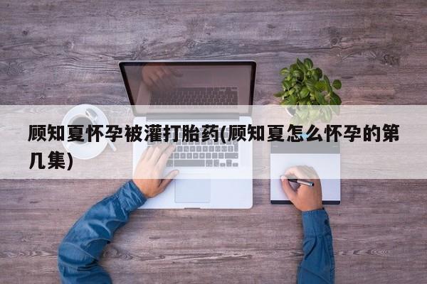 堕胎药如何购买顾知夏怀孕被灌打胎药(顾知夏怎么怀孕的第几集)